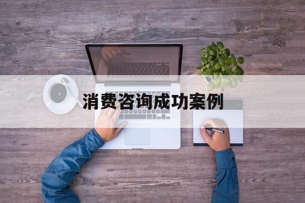 消费咨询成功案例(消费品咨询公司有哪些)宁德市