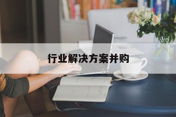 行业解决方案并购(行业解决方案并购怎么写)宁德市